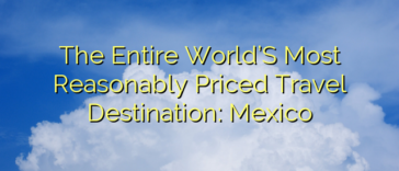 The Entire World’S Most Reasonably Priced Travel Destination: Mexico